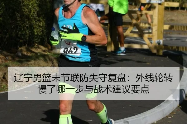 辽宁男篮末节联防失守复盘：外线轮转慢了哪一步与战术建议要点