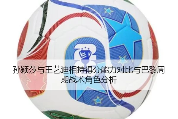孙颖莎与王艺迪相持得分能力对比与巴黎周期战术角色分析
